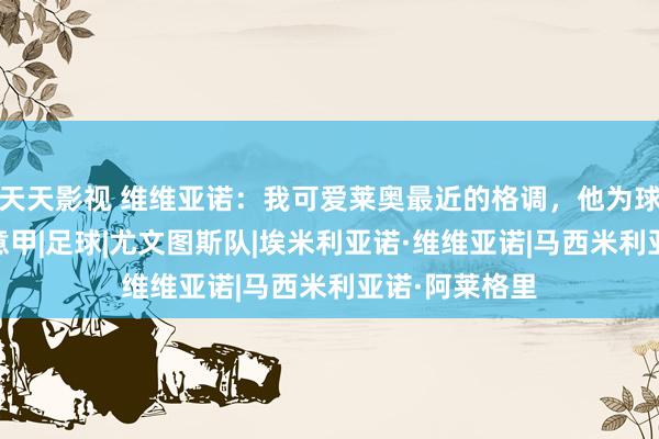 天天影视 维维亚诺：我可爱莱奥最近的格调，他为球队点燃我方|意甲|足球|尤文图斯队|埃米利亚诺·维维亚诺|马西米利亚诺·阿莱格里