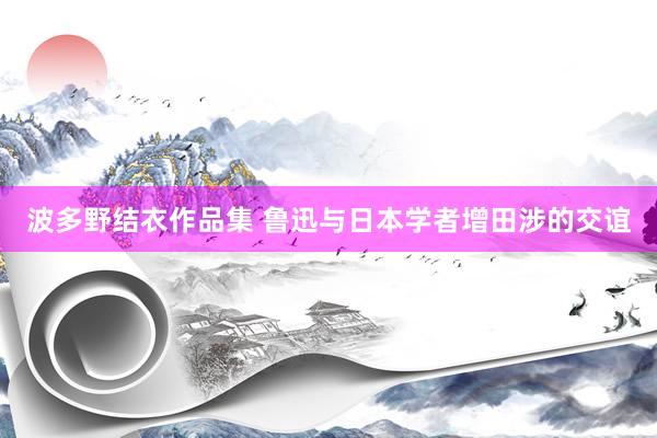 波多野结衣作品集 鲁迅与日本学者增田涉的交谊