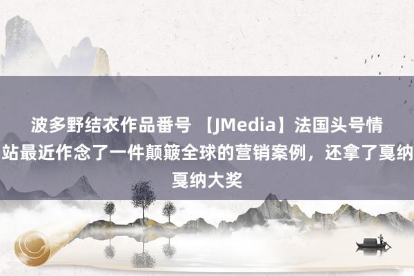 波多野结衣作品番号 【JMedia】法国头号情色网站最近作念了一件颠簸全球的营销案例，还拿了戛纳大奖