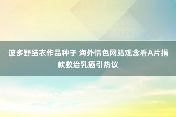 波多野结衣作品种子 海外情色网站观念看A片捐款救治乳癌引热议