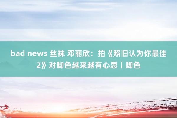 bad news 丝袜 邓丽欣：拍《照旧认为你最佳2》对脚色越来越有心思丨脚色