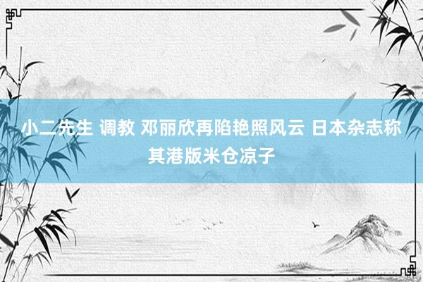 小二先生 调教 邓丽欣再陷艳照风云 日本杂志称其港版米仓凉子