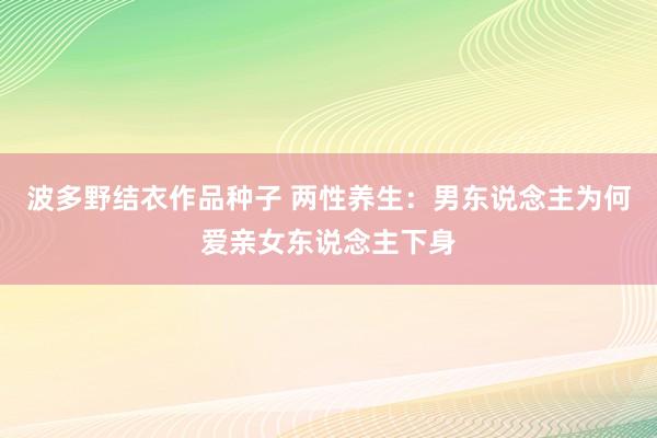 波多野结衣作品种子 两性养生：男东说念主为何爱亲女东说念主下身