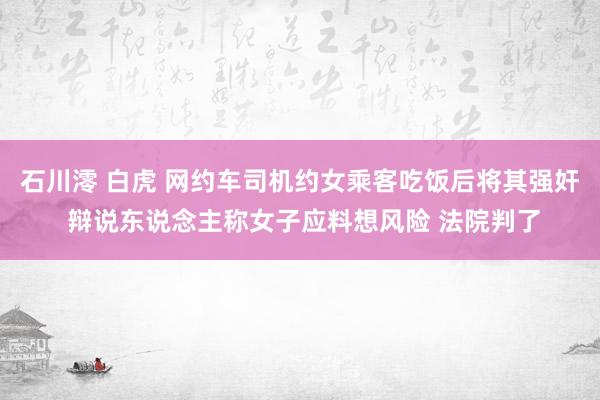 石川澪 白虎 网约车司机约女乘客吃饭后将其强奸 辩说东说念主称女子应料想风险 法院判了