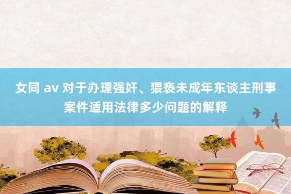 女同 av 对于办理强奸、猥亵未成年东谈主刑事案件适用法律多少问题的解释