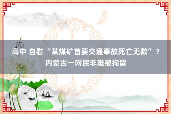 高中 自慰 “某煤矿首要交通事故死亡无数” ？内蒙古一网民非难被拘留