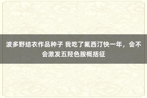 波多野结衣作品种子 我吃了氟西汀快一年，会不会激发五羟色胺概括征