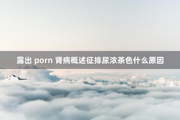 露出 porn 肾病概述征排尿浓茶色什么原因