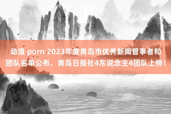 动漫 porn 2023年度青岛市优秀新闻管事者和团队名单公布，青岛日报社4东说念主4团队上榜！