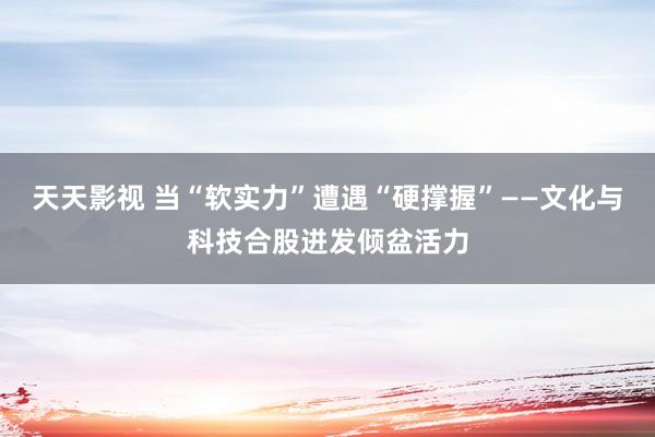 天天影视 当“软实力”遭遇“硬撑握”——文化与科技合股迸发倾盆活力