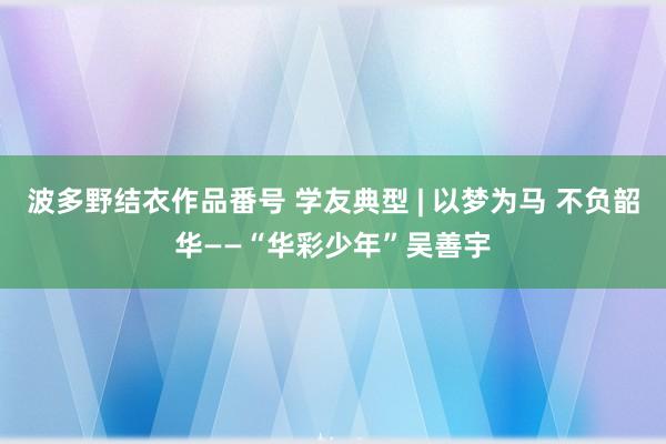 波多野结衣作品番号 学友典型 | 以梦为马 不负韶华——“华彩少年”吴善宇