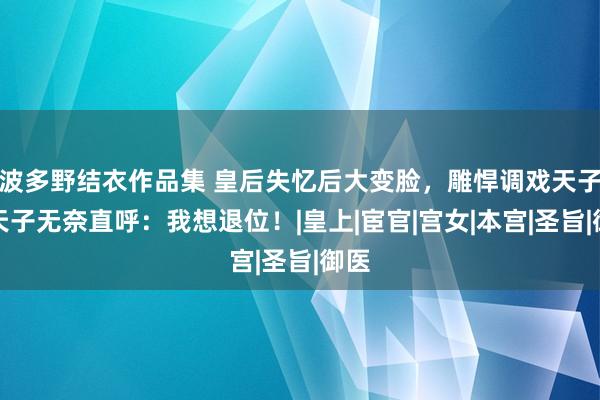 波多野结衣作品集 皇后失忆后大变脸，雕悍调戏天子！天子无奈直呼：我想退位！|皇上|宦官|宫女|本宫|圣旨|御医