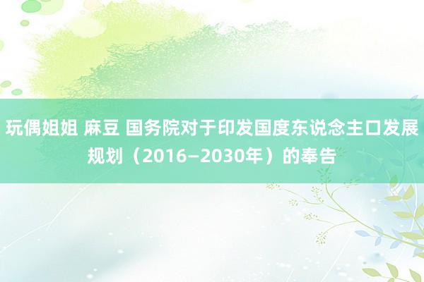 玩偶姐姐 麻豆 国务院对于印发国度东说念主口发展规划（2016—2030年）的奉告