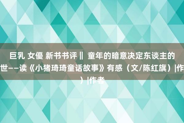 巨乳 女優 新书书评‖ 童年的暗意决定东谈主的一世——读《小猪琦琦童话故事》有感（文/陈红旗）|作者