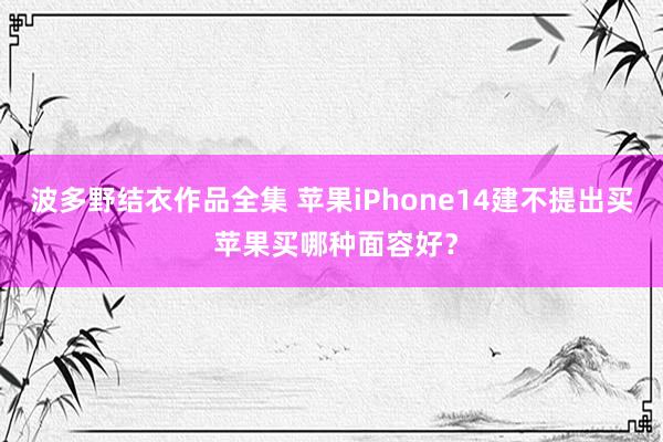 波多野结衣作品全集 苹果iPhone14建不提出买 苹果买哪种面容好？