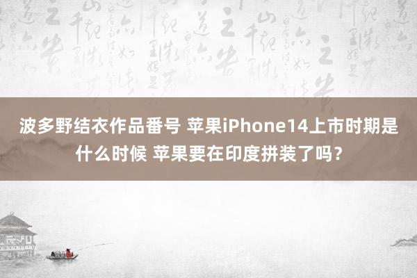 波多野结衣作品番号 苹果iPhone14上市时期是什么时候 苹果要在印度拼装了吗？