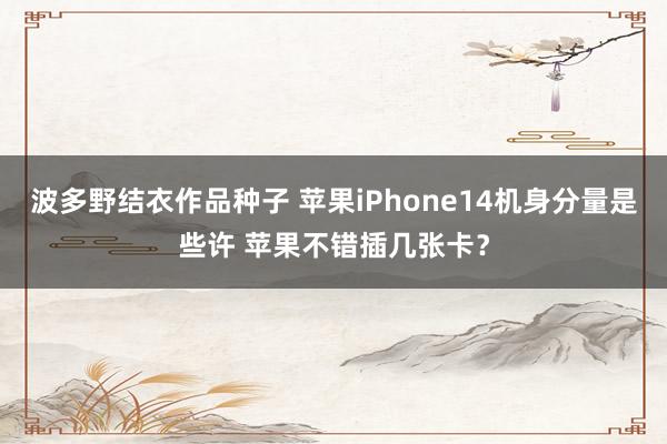 波多野结衣作品种子 苹果iPhone14机身分量是些许 苹果不错插几张卡？