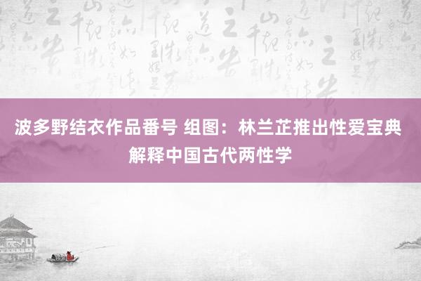 波多野结衣作品番号 组图：林兰芷推出性爱宝典 解释中国古代两性学