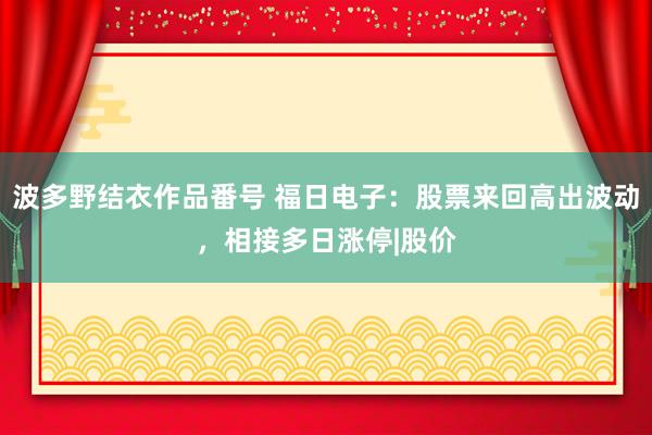 波多野结衣作品番号 福日电子：股票来回高出波动，相接多日涨停|股价