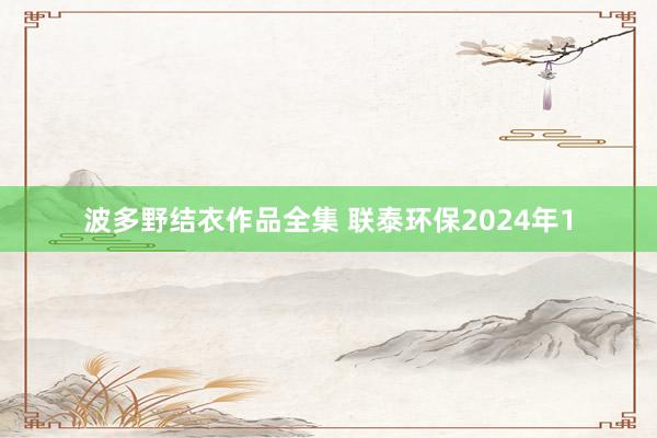 波多野结衣作品全集 联泰环保2024年1