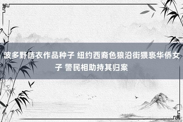 波多野结衣作品种子 纽约西裔色狼沿街猥亵华侨女子 警民相助持其归案