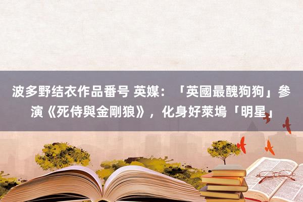 波多野结衣作品番号 英媒：「英國最醜狗狗」參演《死侍與金剛狼》，化身好萊塢「明星」