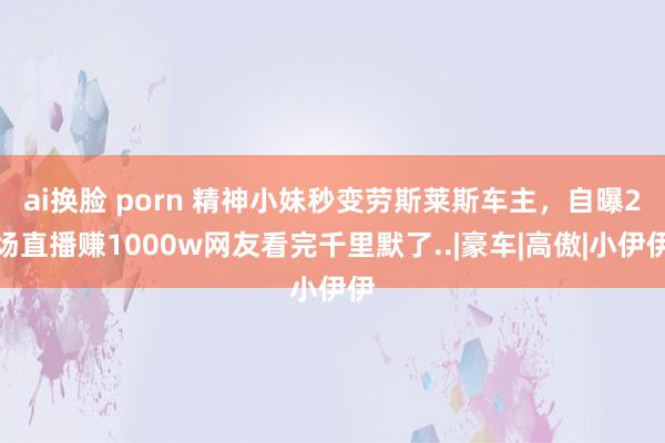 ai换脸 porn 精神小妹秒变劳斯莱斯车主，自曝2场直播赚1000w网友看完千里默了..|豪车|高傲|小伊伊