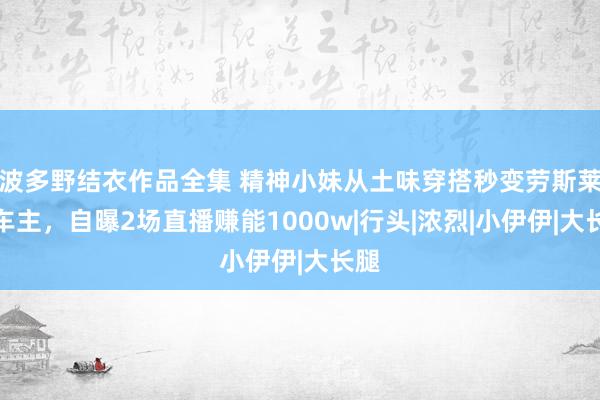 波多野结衣作品全集 精神小妹从土味穿搭秒变劳斯莱斯车主，自曝2场直播赚能1000w|行头|浓烈|小伊伊|大长腿