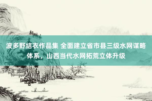 波多野结衣作品集 全面建立省市县三级水网谋略体系，山西当代水网拓荒立体升级