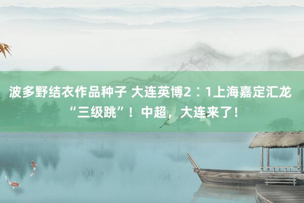 波多野结衣作品种子 大连英博2∶1上海嘉定汇龙 “三级跳”！中超，大连来了！