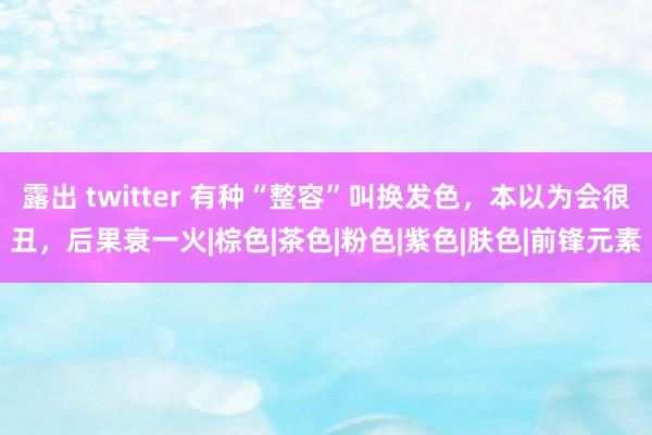 露出 twitter 有种“整容”叫换发色，本以为会很丑，后果衰一火|棕色|茶色|粉色|紫色|肤色|前锋元素