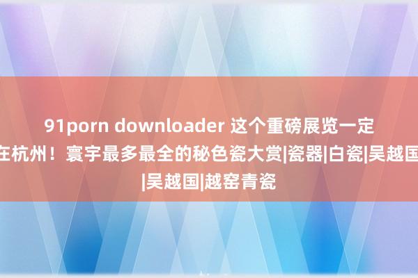 91porn downloader 这个重磅展览一定要去！就在杭州！寰宇最多最全的秘色瓷大赏|瓷器|白瓷|吴越国|越窑青瓷