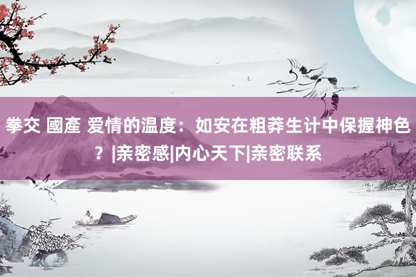 拳交 國產 爱情的温度：如安在粗莽生计中保握神色？|亲密感|内心天下|亲密联系