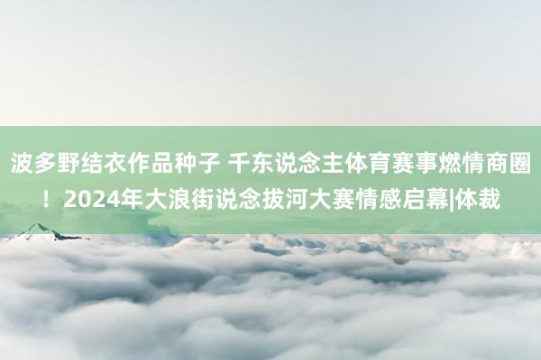 波多野结衣作品种子 千东说念主体育赛事燃情商圈！2024年大浪街说念拔河大赛情感启幕|体裁