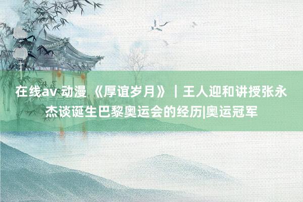 在线av 动漫 《厚谊岁月》｜王人迎和讲授张永杰谈诞生巴黎奥运会的经历|奥运冠军