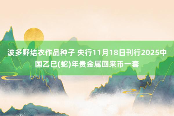 波多野结衣作品种子 央行11月18日刊行2025中国乙巳(蛇)年贵金属回来币一套