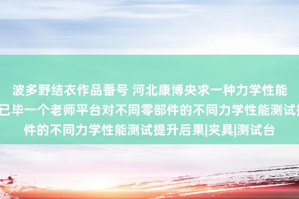 波多野结衣作品番号 河北康博央求一种力学性能抽象老师平台专利，已毕一个老师平台对不同零部件的不同力学性能测试提升后果|夹具|测试台