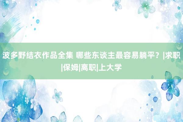 波多野结衣作品全集 哪些东谈主最容易躺平？|求职|保姆|离职|上大学