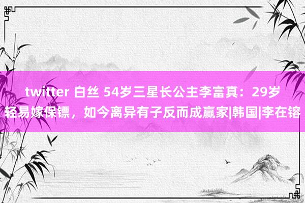 twitter 白丝 54岁三星长公主李富真：29岁轻易嫁保镖，如今离异有子反而成赢家|韩国|李在镕