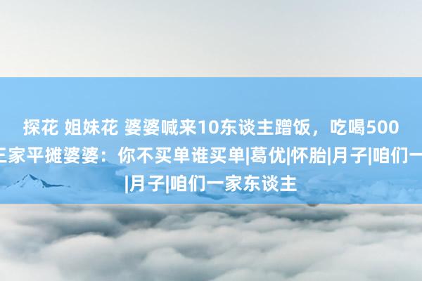 探花 姐妹花 婆婆喊来10东谈主蹭饭，吃喝5000，我让三家平摊婆婆：你不买单谁买单|葛优|怀胎|月子|咱们一家东谈主