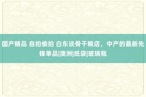 国产精品 自拍偷拍 白东谈骨干粮店，中产的最新先锋单品|澳洲|纸袋|玻璃瓶