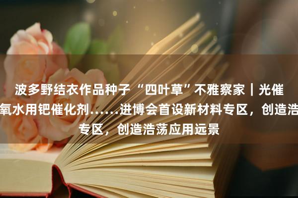 波多野结衣作品种子 “四叶草”不雅察家｜光催化涂料、双氧水用钯催化剂……进博会首设新材料专区，创造浩荡应用远景