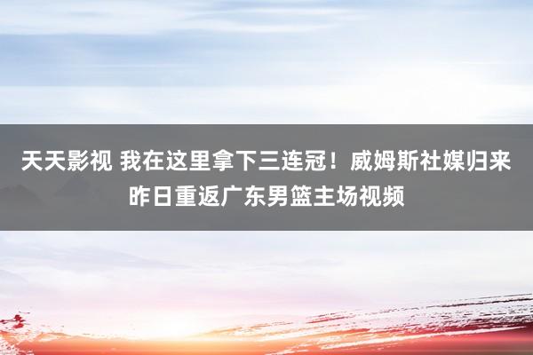 天天影视 我在这里拿下三连冠！威姆斯社媒归来昨日重返广东男篮主场视频