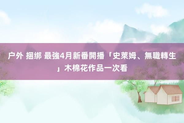 户外 捆绑 最強4月新番開播　「史萊姆、無職轉生」木棉花作品一次看