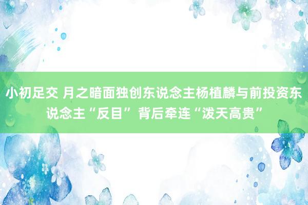 小初足交 月之暗面独创东说念主杨植麟与前投资东说念主“反目” 背后牵连“泼天高贵”