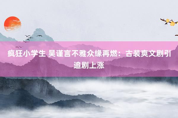 疯狂小学生 吴谨言不雅众缘再燃：古装爽文剧引追剧上涨