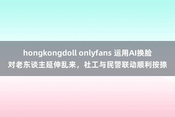 hongkongdoll onlyfans 运用AI换脸对老东谈主延伸乱来，社工与民警联动顺利按捺