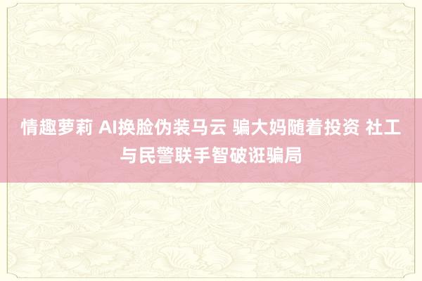 情趣萝莉 AI换脸伪装马云 骗大妈随着投资 社工与民警联手智破诳骗局