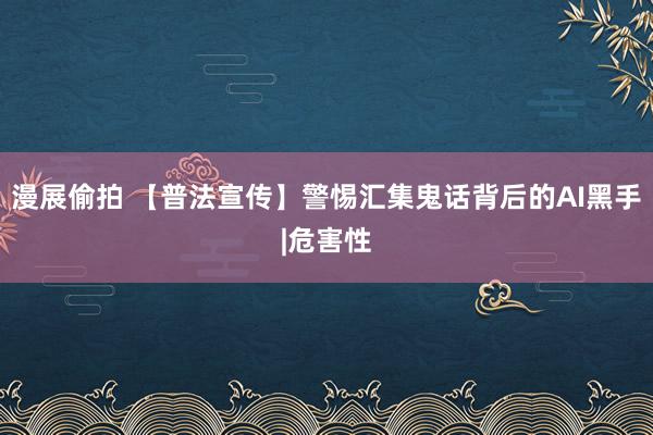 漫展偷拍 【普法宣传】警惕汇集鬼话背后的AI黑手|危害性