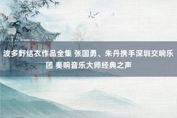 波多野结衣作品全集 张国勇、朱丹携手深圳交响乐团 奏响音乐大师经典之声